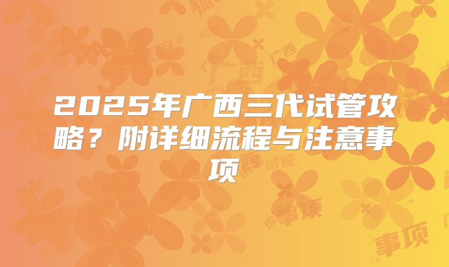 2025年广西三代试管攻略？附详细流程与注意事项