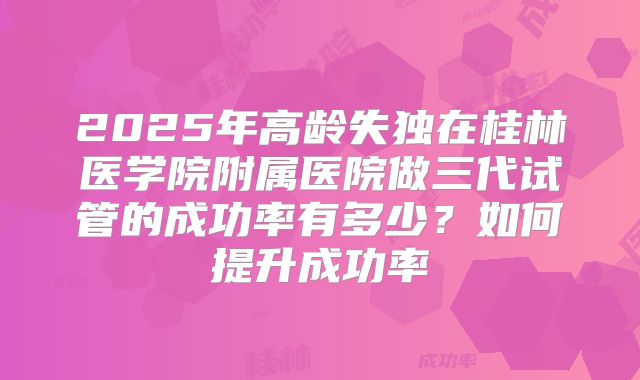 2025年高龄失独在桂林医学院附属医院做三代试管的成功率有多少？如何提升成功率