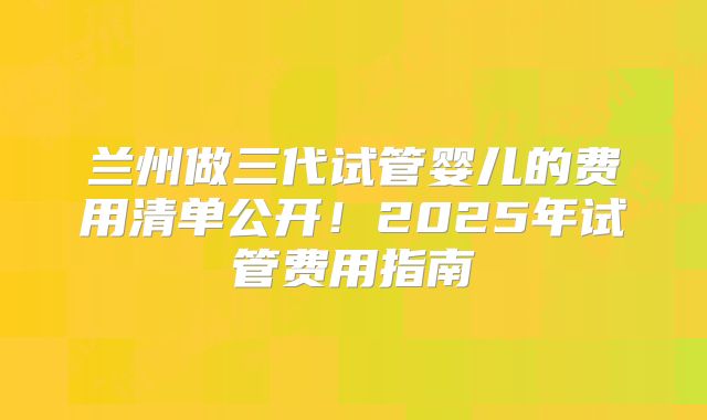 兰州做三代试管婴儿的费用清单公开！2025年试管费用指南