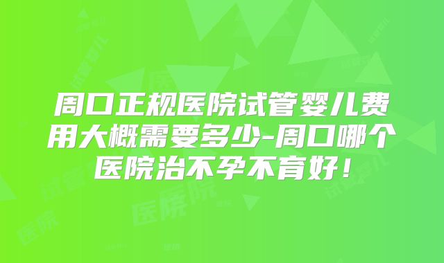 周口正规医院试管婴儿费用大概需要多少-周口哪个医院治不孕不育好!