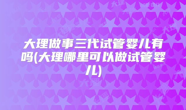 大理做事三代试管婴儿有吗(大理哪里可以做试管婴儿)