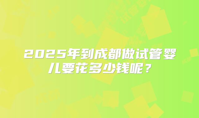 2025年到成都做试管婴儿要花多少钱呢?