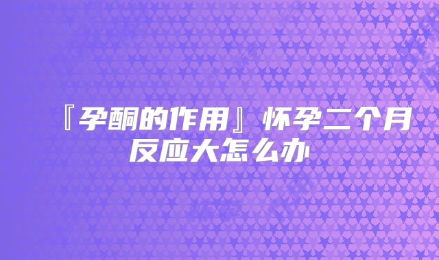『孕酮的作用』怀孕二个月反应大怎么办