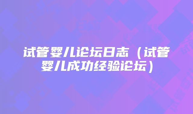 试管婴儿论坛日志（试管婴儿成功经验论坛）