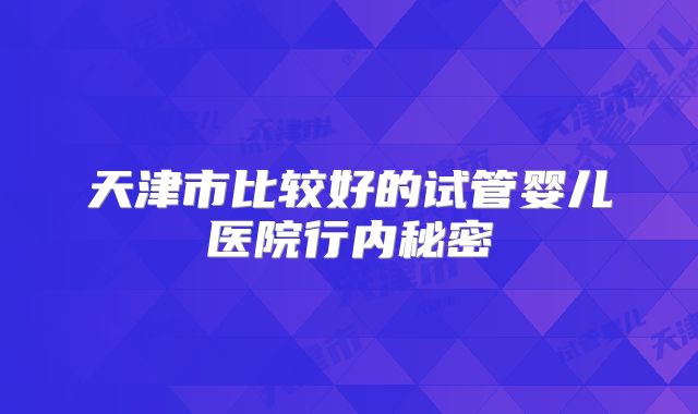 天津市比较好的试管婴儿医院行内秘密
