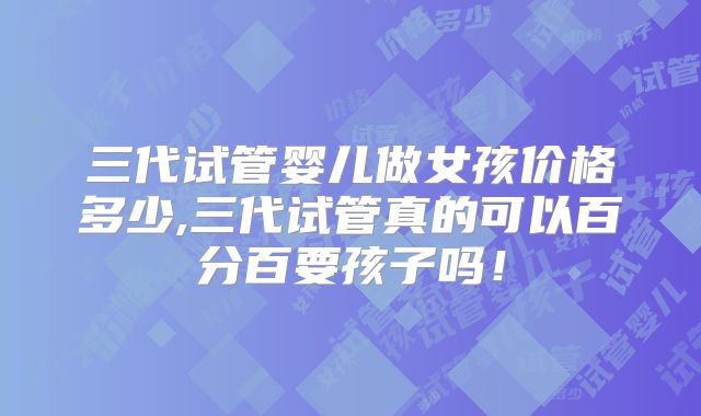 三代试管婴儿做女孩价格多少,三代试管真的可以百分百要孩子吗！