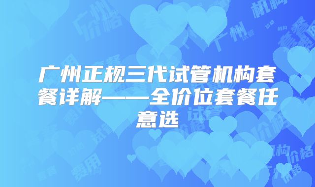 广州正规三代试管机构套餐详解——全价位套餐任意选