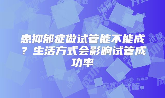 患抑郁症做试管能不能成?生活方式会影响试管成功率