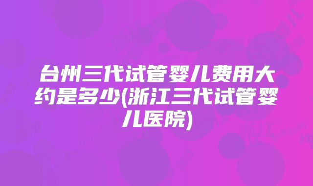 台州三代试管婴儿费用大约是多少(浙江三代试管婴儿医院)