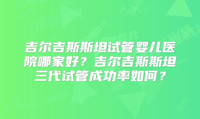 吉尔吉斯斯坦试管婴儿医院哪家好？吉尔吉斯斯坦三代试管成功率如何？