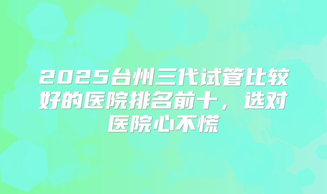 2025台州三代试管比较好的医院排名前十，选对医院心不慌