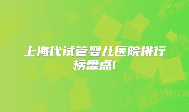 上海代试管婴儿医院排行榜盘点!