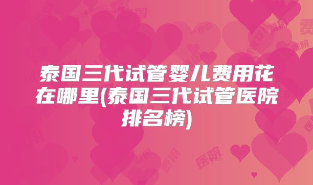 泰国三代试管婴儿费用花在哪里(泰国三代试管医院排名榜)