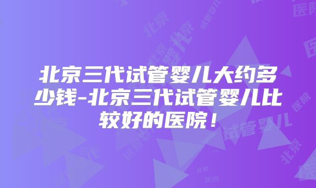 北京三代试管婴儿大约多少钱-北京三代试管婴儿比较好的医院！
