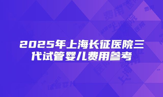 2025年上海长征医院三代试管婴儿费用参考
