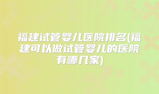 福建试管婴儿医院排名(福建可以做试管婴儿的医院有哪几家)