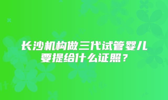 长沙机构做三代试管婴儿要提给什么证照？