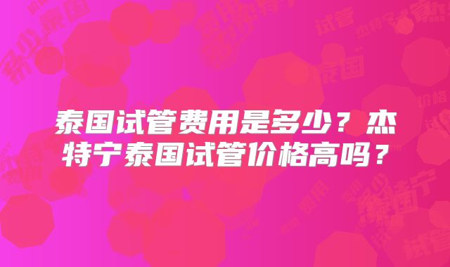 泰国试管费用是多少？杰特宁泰国试管价格高吗？