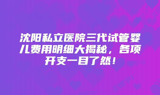 沈阳私立医院三代试管婴儿费用明细大揭秘，各项开支一目了然！