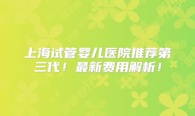 上海试管婴儿医院推荐第三代!最新费用解析!