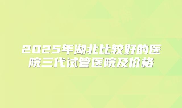 2025年湖北比较好的医院三代试管医院及价格