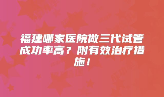 福建哪家医院做三代试管成功率高?附有效治疗措施!