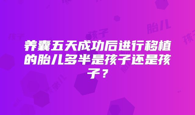 养囊五天成功后进行移植的胎儿多半是孩子还是孩子？