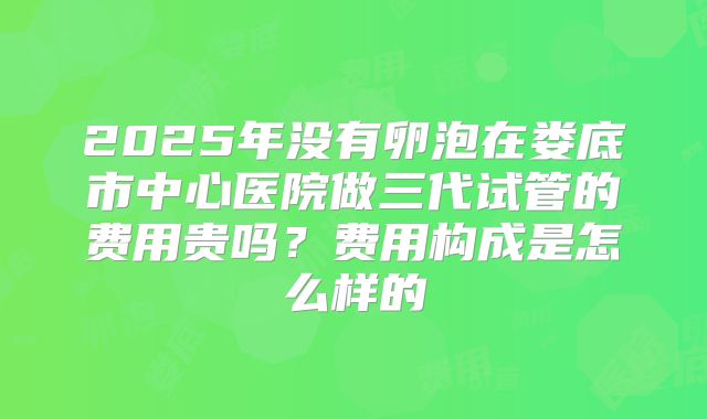 2025年没有卵泡在娄底市中心医院做三代试管的费用贵吗？费用构成是怎么样的