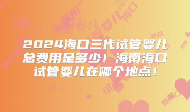 2024海口三代试管婴儿总费用是多少！海南海口试管婴儿在哪个地点！