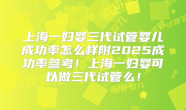 上海一妇婴三代试管婴儿成功率怎么样附2025成功率参考!上海一妇婴可以做三代试管么!