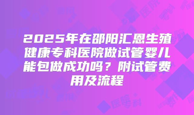 2025年在邵阳汇恩生殖健康专科医院做试管婴儿能包做成功吗?附试管费用及流程