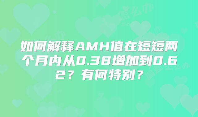 如何解释AMH值在短短两个月内从0.38增加到0.62？有何特别？