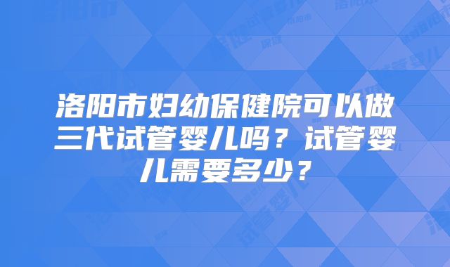 洛阳市妇幼保健院可以做三代试管婴儿吗？试管婴儿需要多少？