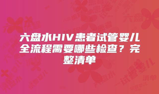 六盘水HIV患者试管婴儿全流程需要哪些检查？完整清单