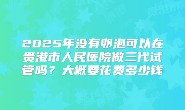 2025年没有卵泡可以在贵港市人民医院做三代试管吗？大概要花费多少钱
