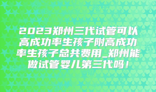 2023郑州三代试管可以高成功率生孩子附高成功率生孩子总共费用_郑州能做试管婴儿第三代吗！