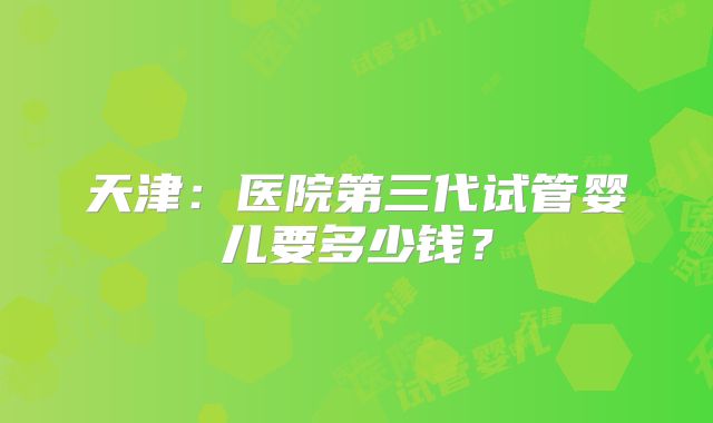天津:医院第三代试管婴儿要多少钱?