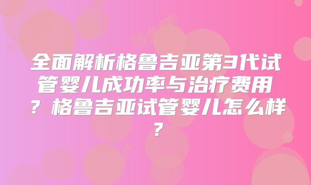 全面解析格鲁吉亚第3代试管婴儿成功率与治疗费用？格鲁吉亚试管婴儿怎么样？