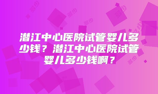 潜江中心医院试管婴儿多少钱？潜江中心医院试管婴儿多少钱啊？