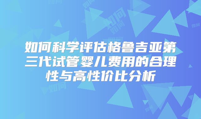如何科学评估格鲁吉亚第三代试管婴儿费用的合理性与高性价比分析