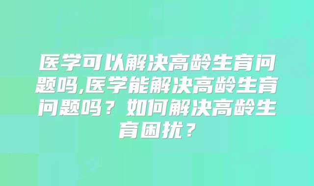 医学可以解决高龄生育问题吗,医学能解决高龄生育问题吗？如何解决高龄生育困扰？