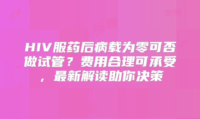 HIV服药后病载为零可否做试管？费用合理可承受，最新解读助你决策