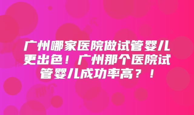广州哪家医院做试管婴儿更出色！广州那个医院试管婴儿成功率高？！