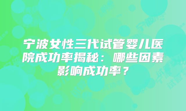 宁波女性三代试管婴儿医院成功率揭秘：哪些因素影响成功率？