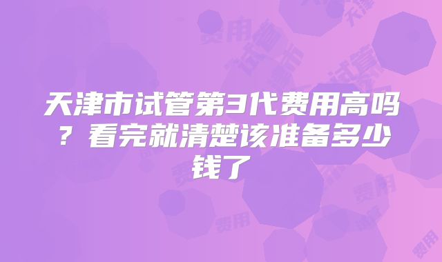 天津市试管第3代费用高吗？看完就清楚该准备多少钱了