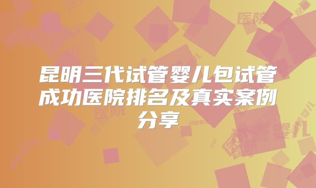 昆明三代试管婴儿包试管成功医院排名及真实案例分享