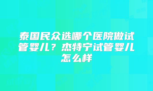 泰国民众选哪个医院做试管婴儿？杰特宁试管婴儿怎么样