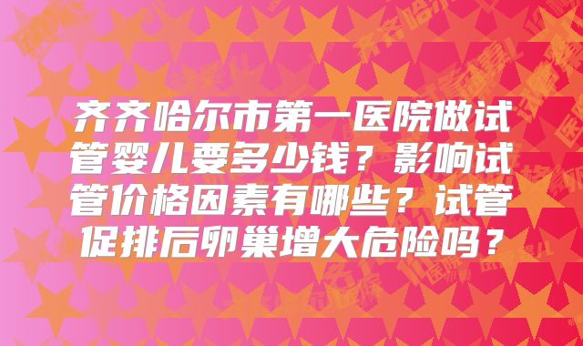 齐齐哈尔市第一医院做试管婴儿要多少钱？影响试管价格因素有哪些？试管促排后卵巢增大危险吗？