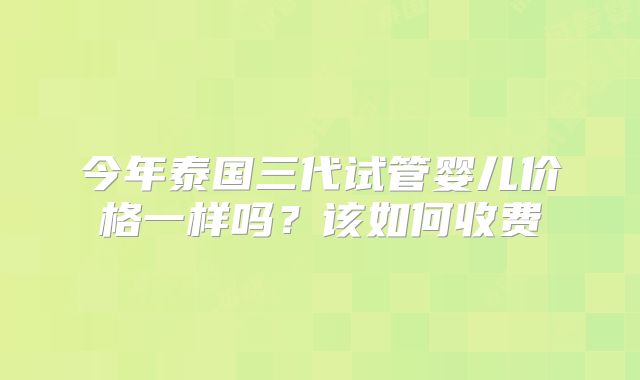 今年泰国三代试管婴儿价格一样吗？该如何收费
