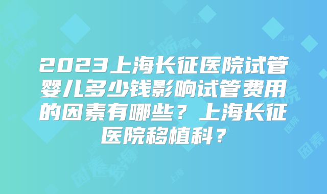 2023上海长征医院试管婴儿多少钱影响试管费用的因素有哪些?上海长征医院移植科?